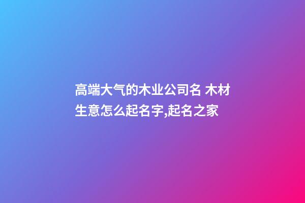 高端大气的木业公司名 木材生意怎么起名字,起名之家-第1张-公司起名-玄机派